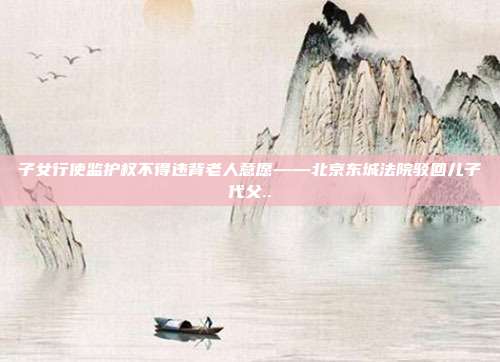 子女行使監護權不得違背老人意愿——北京東城法院駁回兒子代父..