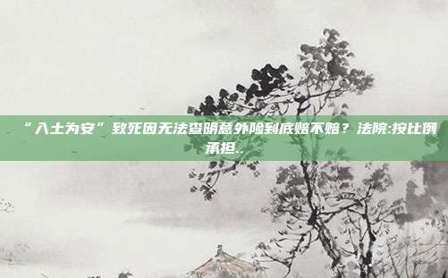 “入土為安”致死因無法查明意外險到底賠不賠？法院:按比例承擔(dān)..