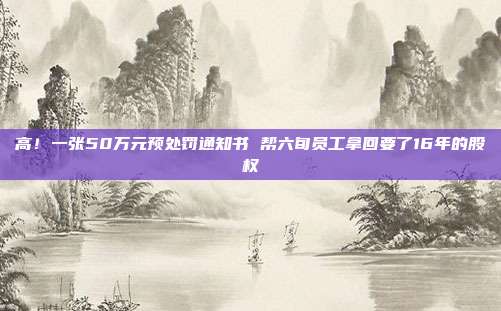 高！一張50萬元預(yù)處罰通知書 幫六旬員工拿回要了16年的股權(quán)
